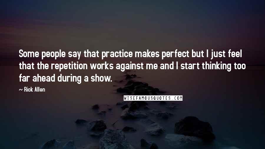 Rick Allen Quotes: Some people say that practice makes perfect but I just feel that the repetition works against me and I start thinking too far ahead during a show.