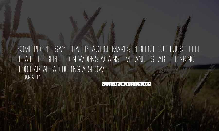 Rick Allen Quotes: Some people say that practice makes perfect but I just feel that the repetition works against me and I start thinking too far ahead during a show.