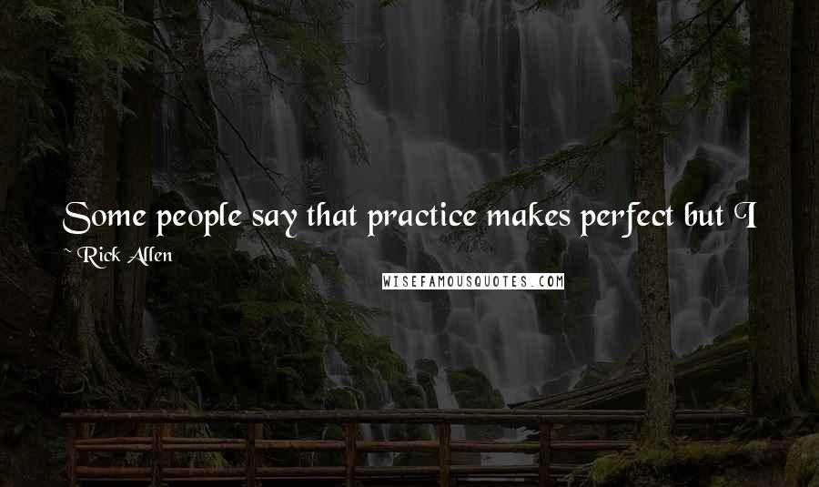 Rick Allen Quotes: Some people say that practice makes perfect but I just feel that the repetition works against me and I start thinking too far ahead during a show.