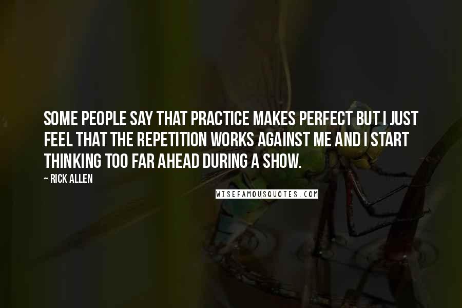 Rick Allen Quotes: Some people say that practice makes perfect but I just feel that the repetition works against me and I start thinking too far ahead during a show.