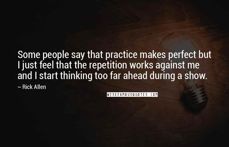 Rick Allen Quotes: Some people say that practice makes perfect but I just feel that the repetition works against me and I start thinking too far ahead during a show.