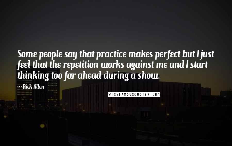 Rick Allen Quotes: Some people say that practice makes perfect but I just feel that the repetition works against me and I start thinking too far ahead during a show.