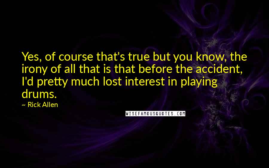 Rick Allen Quotes: Yes, of course that's true but you know, the irony of all that is that before the accident, I'd pretty much lost interest in playing drums.