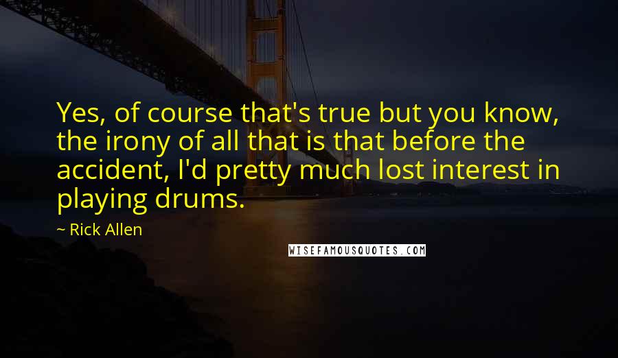 Rick Allen Quotes: Yes, of course that's true but you know, the irony of all that is that before the accident, I'd pretty much lost interest in playing drums.