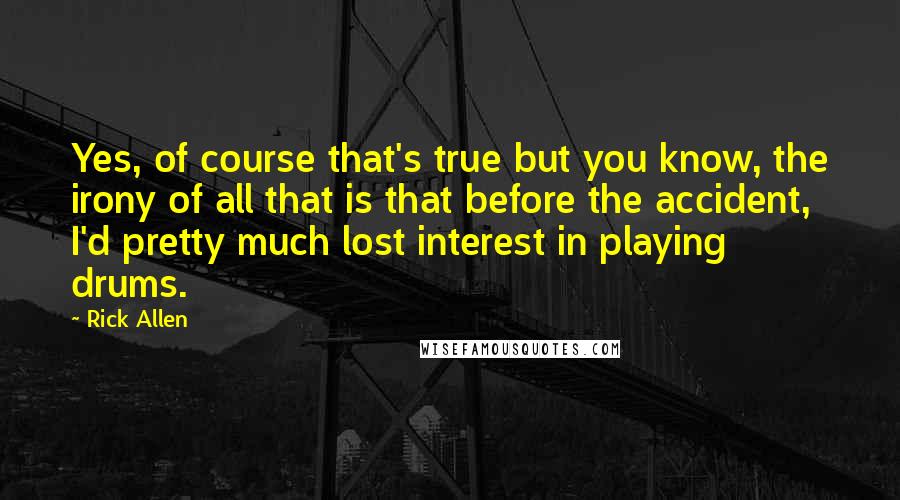 Rick Allen Quotes: Yes, of course that's true but you know, the irony of all that is that before the accident, I'd pretty much lost interest in playing drums.