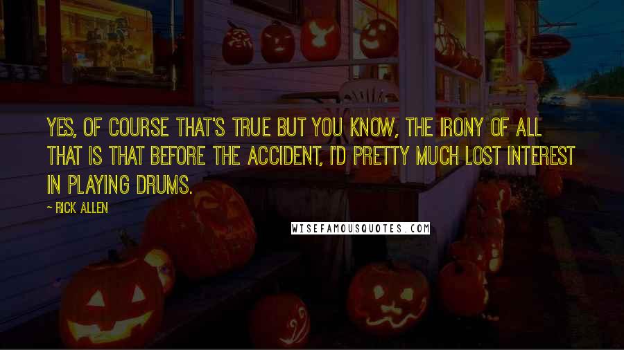 Rick Allen Quotes: Yes, of course that's true but you know, the irony of all that is that before the accident, I'd pretty much lost interest in playing drums.