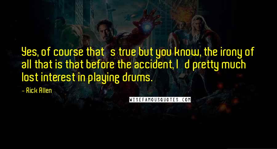 Rick Allen Quotes: Yes, of course that's true but you know, the irony of all that is that before the accident, I'd pretty much lost interest in playing drums.