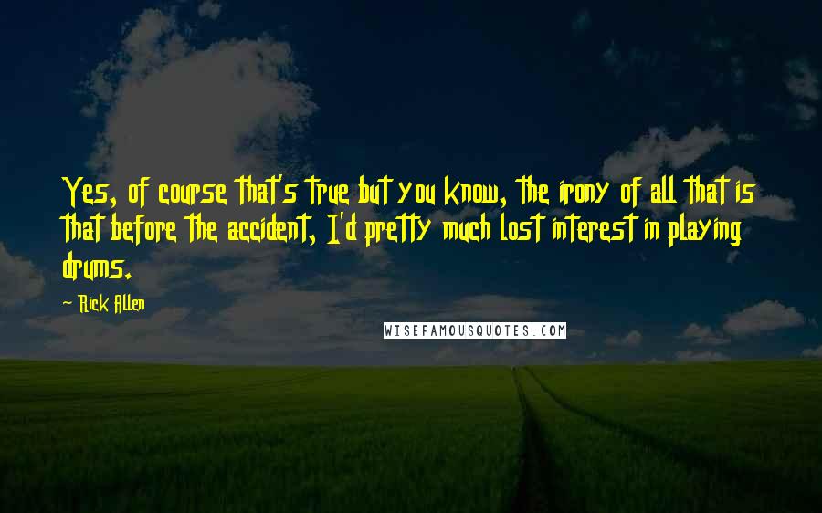 Rick Allen Quotes: Yes, of course that's true but you know, the irony of all that is that before the accident, I'd pretty much lost interest in playing drums.