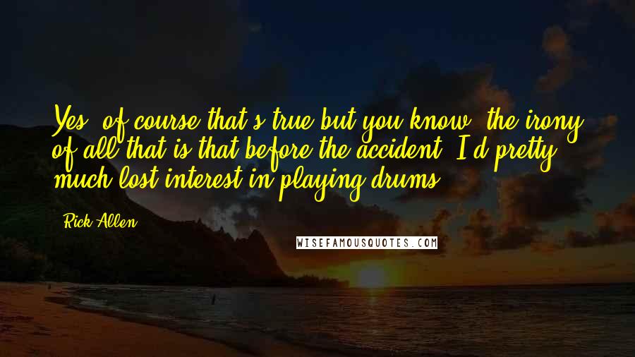 Rick Allen Quotes: Yes, of course that's true but you know, the irony of all that is that before the accident, I'd pretty much lost interest in playing drums.