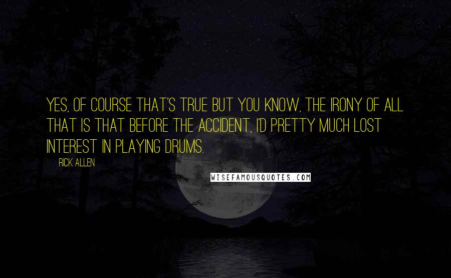 Rick Allen Quotes: Yes, of course that's true but you know, the irony of all that is that before the accident, I'd pretty much lost interest in playing drums.