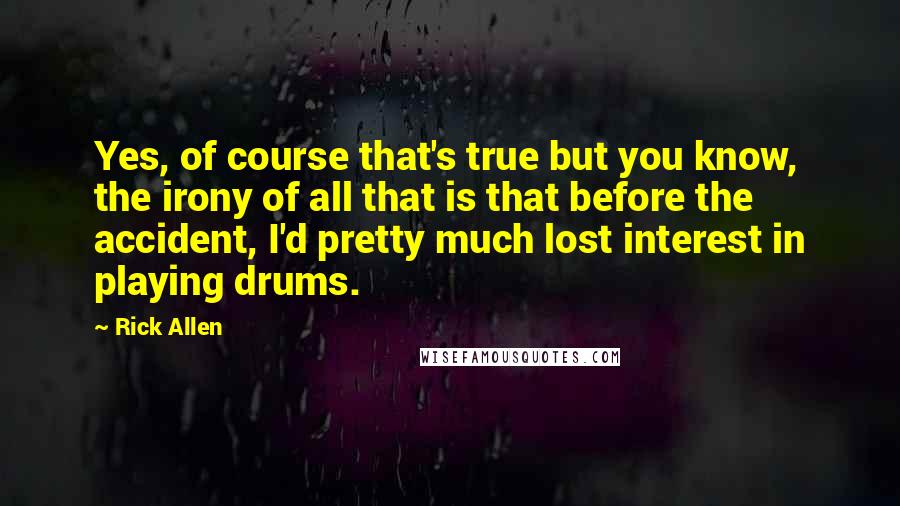 Rick Allen Quotes: Yes, of course that's true but you know, the irony of all that is that before the accident, I'd pretty much lost interest in playing drums.