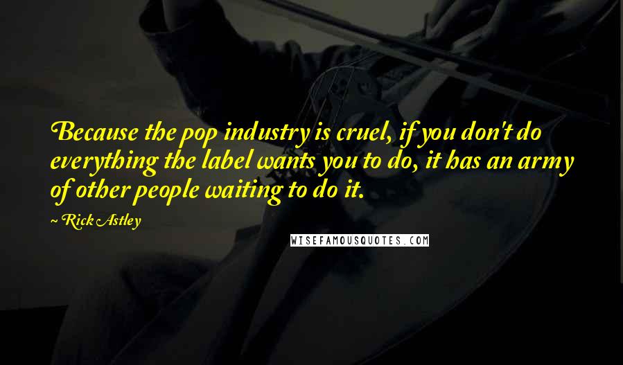 Rick Astley Quotes: Because the pop industry is cruel, if you don't do everything the label wants you to do, it has an army of other people waiting to do it.