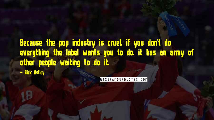 Rick Astley Quotes: Because the pop industry is cruel, if you don't do everything the label wants you to do, it has an army of other people waiting to do it.