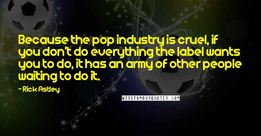 Rick Astley Quotes: Because the pop industry is cruel, if you don't do everything the label wants you to do, it has an army of other people waiting to do it.