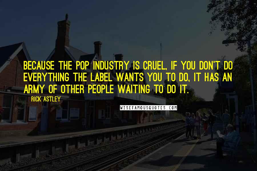 Rick Astley Quotes: Because the pop industry is cruel, if you don't do everything the label wants you to do, it has an army of other people waiting to do it.