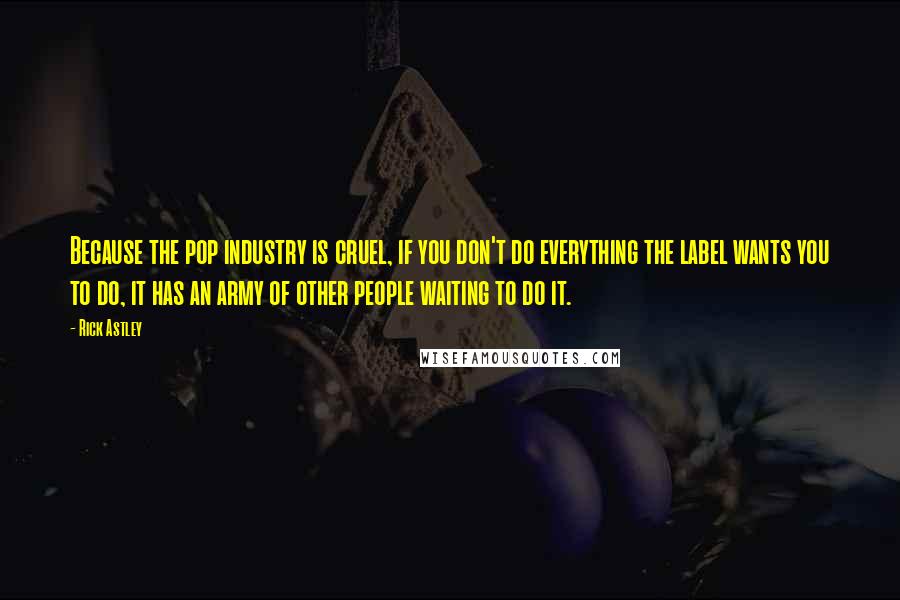 Rick Astley Quotes: Because the pop industry is cruel, if you don't do everything the label wants you to do, it has an army of other people waiting to do it.
