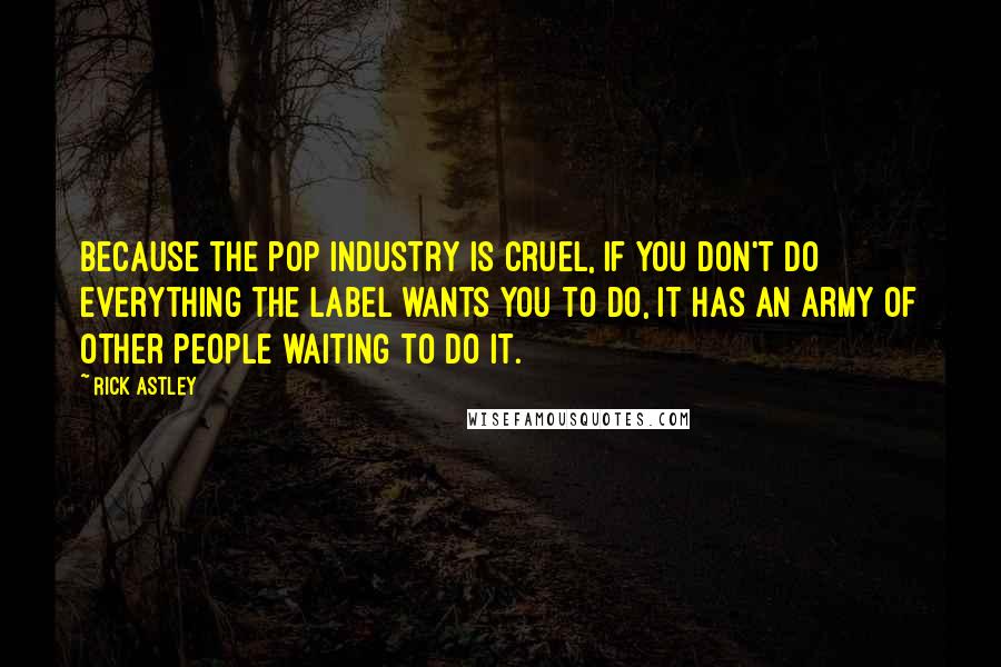 Rick Astley Quotes: Because the pop industry is cruel, if you don't do everything the label wants you to do, it has an army of other people waiting to do it.