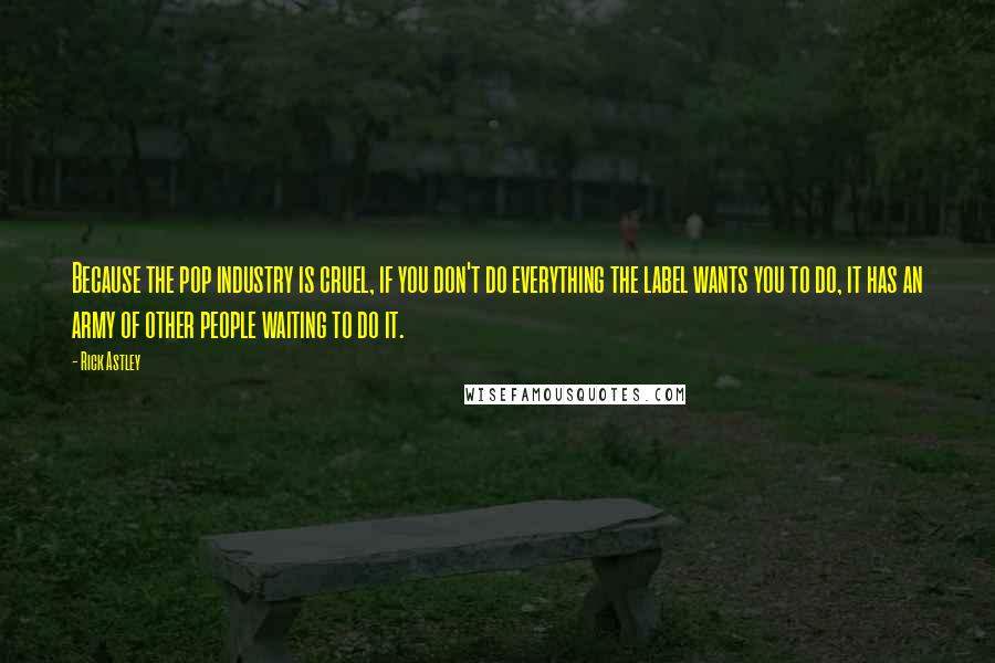 Rick Astley Quotes: Because the pop industry is cruel, if you don't do everything the label wants you to do, it has an army of other people waiting to do it.