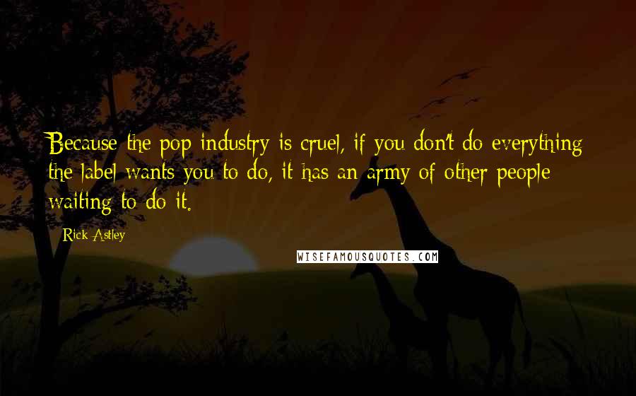 Rick Astley Quotes: Because the pop industry is cruel, if you don't do everything the label wants you to do, it has an army of other people waiting to do it.