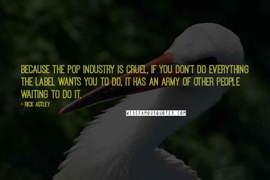 Rick Astley Quotes: Because the pop industry is cruel, if you don't do everything the label wants you to do, it has an army of other people waiting to do it.