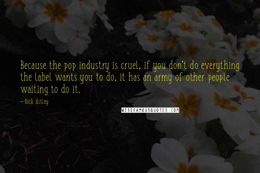 Rick Astley Quotes: Because the pop industry is cruel, if you don't do everything the label wants you to do, it has an army of other people waiting to do it.