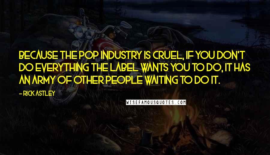 Rick Astley Quotes: Because the pop industry is cruel, if you don't do everything the label wants you to do, it has an army of other people waiting to do it.