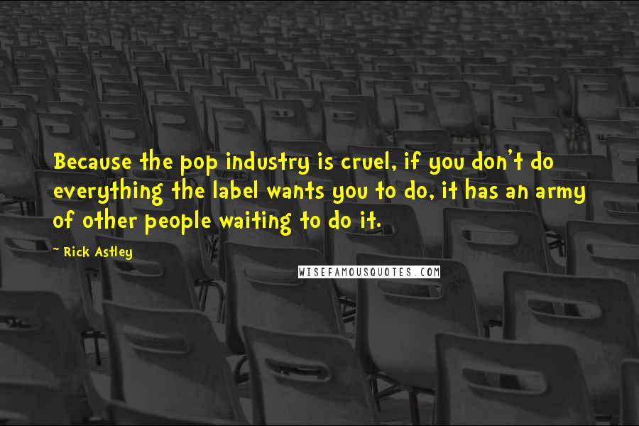 Rick Astley Quotes: Because the pop industry is cruel, if you don't do everything the label wants you to do, it has an army of other people waiting to do it.