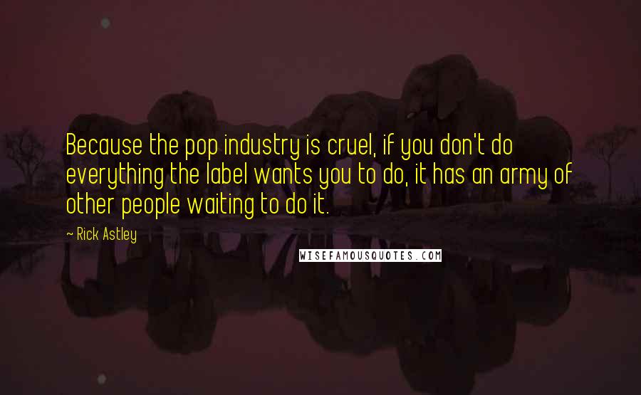 Rick Astley Quotes: Because the pop industry is cruel, if you don't do everything the label wants you to do, it has an army of other people waiting to do it.