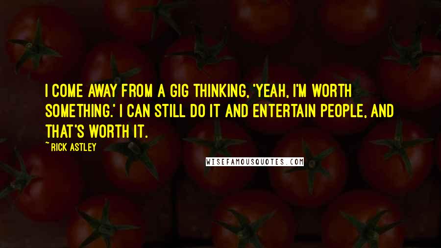 Rick Astley Quotes: I come away from a gig thinking, 'Yeah, I'm worth something.' I can still do it and entertain people, and that's worth it.
