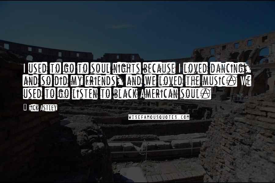 Rick Astley Quotes: I used to go to soul nights because I loved dancing, and so did my friends, and we loved the music. We used to go listen to black American soul.