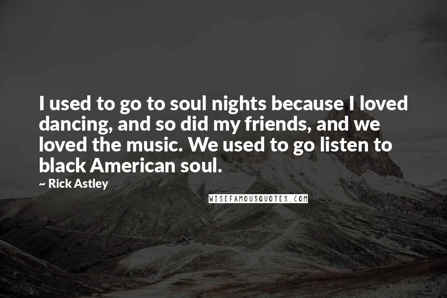 Rick Astley Quotes: I used to go to soul nights because I loved dancing, and so did my friends, and we loved the music. We used to go listen to black American soul.