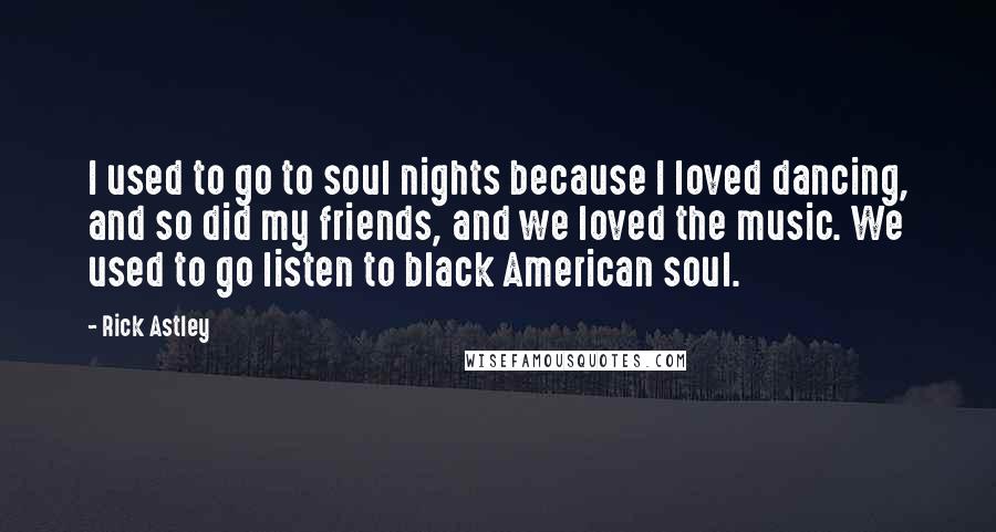 Rick Astley Quotes: I used to go to soul nights because I loved dancing, and so did my friends, and we loved the music. We used to go listen to black American soul.