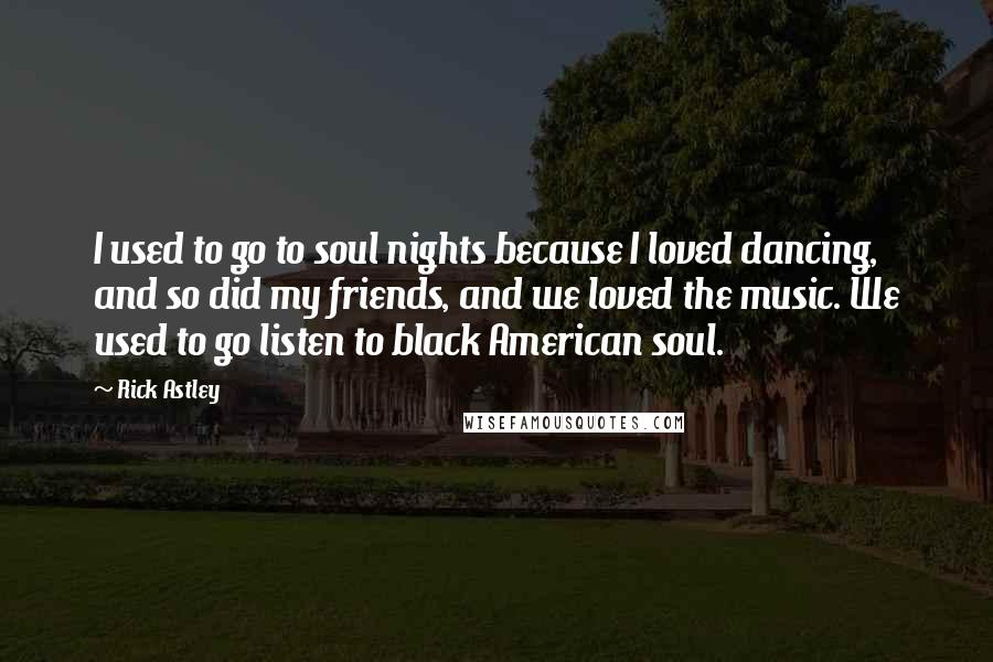 Rick Astley Quotes: I used to go to soul nights because I loved dancing, and so did my friends, and we loved the music. We used to go listen to black American soul.