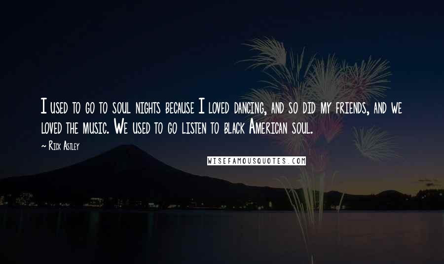 Rick Astley Quotes: I used to go to soul nights because I loved dancing, and so did my friends, and we loved the music. We used to go listen to black American soul.