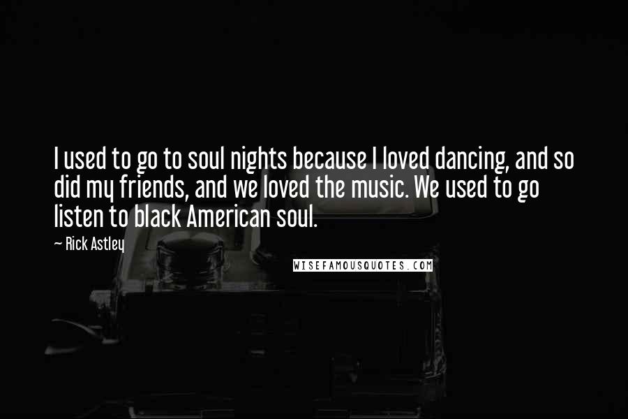 Rick Astley Quotes: I used to go to soul nights because I loved dancing, and so did my friends, and we loved the music. We used to go listen to black American soul.