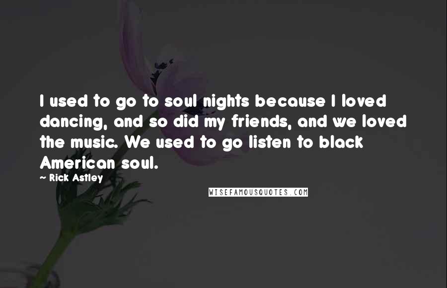 Rick Astley Quotes: I used to go to soul nights because I loved dancing, and so did my friends, and we loved the music. We used to go listen to black American soul.