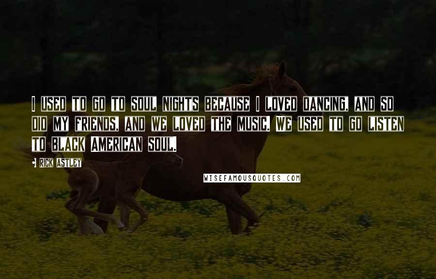 Rick Astley Quotes: I used to go to soul nights because I loved dancing, and so did my friends, and we loved the music. We used to go listen to black American soul.