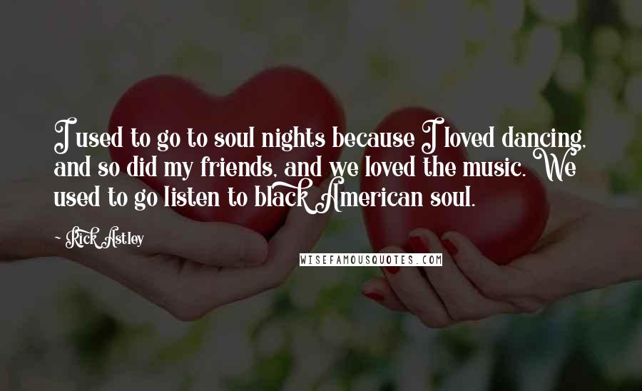 Rick Astley Quotes: I used to go to soul nights because I loved dancing, and so did my friends, and we loved the music. We used to go listen to black American soul.