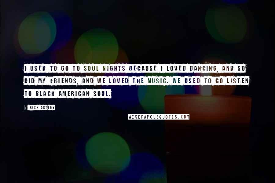 Rick Astley Quotes: I used to go to soul nights because I loved dancing, and so did my friends, and we loved the music. We used to go listen to black American soul.