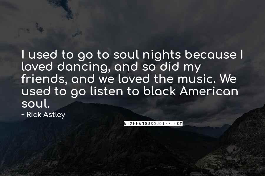 Rick Astley Quotes: I used to go to soul nights because I loved dancing, and so did my friends, and we loved the music. We used to go listen to black American soul.