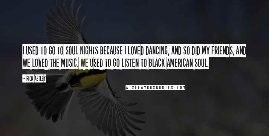 Rick Astley Quotes: I used to go to soul nights because I loved dancing, and so did my friends, and we loved the music. We used to go listen to black American soul.