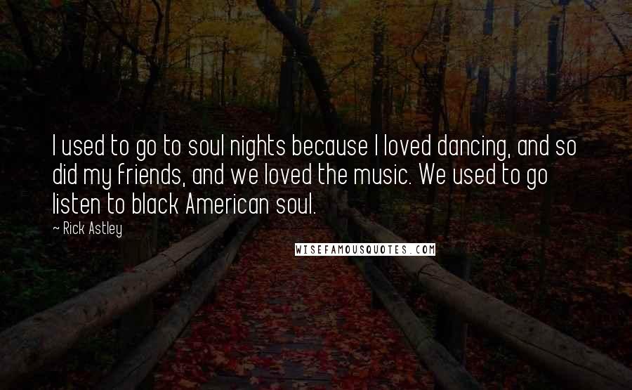 Rick Astley Quotes: I used to go to soul nights because I loved dancing, and so did my friends, and we loved the music. We used to go listen to black American soul.