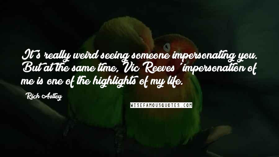 Rick Astley Quotes: It's really weird seeing someone impersonating you. But at the same time, Vic Reeves' impersonation of me is one of the highlights of my life.