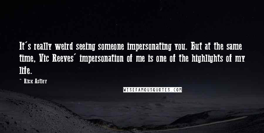 Rick Astley Quotes: It's really weird seeing someone impersonating you. But at the same time, Vic Reeves' impersonation of me is one of the highlights of my life.