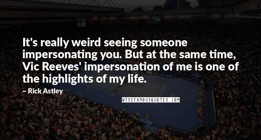 Rick Astley Quotes: It's really weird seeing someone impersonating you. But at the same time, Vic Reeves' impersonation of me is one of the highlights of my life.
