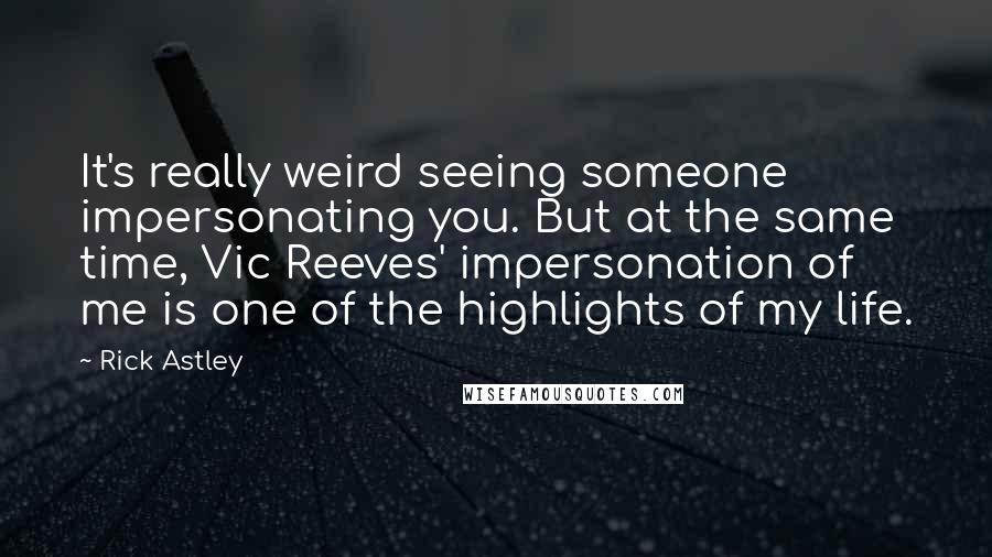 Rick Astley Quotes: It's really weird seeing someone impersonating you. But at the same time, Vic Reeves' impersonation of me is one of the highlights of my life.