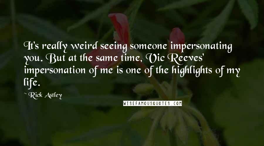 Rick Astley Quotes: It's really weird seeing someone impersonating you. But at the same time, Vic Reeves' impersonation of me is one of the highlights of my life.