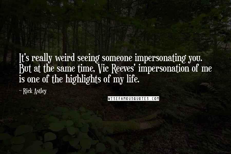 Rick Astley Quotes: It's really weird seeing someone impersonating you. But at the same time, Vic Reeves' impersonation of me is one of the highlights of my life.