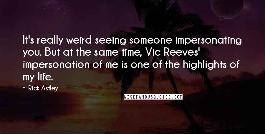 Rick Astley Quotes: It's really weird seeing someone impersonating you. But at the same time, Vic Reeves' impersonation of me is one of the highlights of my life.