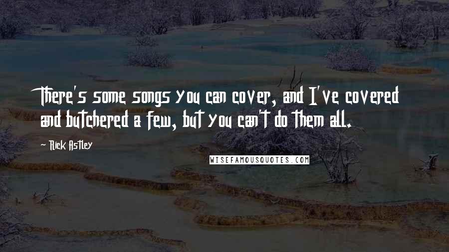 Rick Astley Quotes: There's some songs you can cover, and I've covered and butchered a few, but you can't do them all.